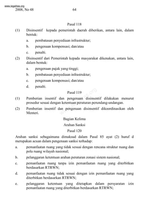 www.legalitas.org 
2008, No 48 64 
Pasal 118 
(1) Disinsentif kepada pemerintah daerah diberikan, antara lain, dalam 
bentuk: 
a. pembatasan penyediaan infrastruktur; 
b. pengenaan kompensasi; dan/atau 
c. penalti. 
(2) Disinsentif dari Pemerintah kepada masyarakat dikenakan, antara lain, 
dalambentuk: 
a. pengenaan pajak yang tinggi; 
b. pembatasan penyediaan infrastruktur; 
c. pengenaan kompensasi; dan/atau 
d. penalti. 
Pasal legalitas.119 
org 
www.(1) Pemberian insentif dan pengenaan disinsentif dilakukan menurut 
prosedur sesuai dengan ketentuan peraturan perundang-undangan. 
(2) Pemberian insentif dan pengenaan disinsentif dikoordinasikan oleh 
Menteri. 
Bagian Kelima 
Arahan Sanksi 
Pasal 120 
Arahan sanksi sebagaimana dimaksud dalam Pasal 85 ayat (2) huruf d 
merupakan acuan dalampengenaan sanksi terhadap: 
a. pemanfaatan ruang yang tidak sesuai dengan rencana struktur ruang dan 
pola ruang wilayah nasional; 
b. pelanggaran ketentuan arahan peraturan zonasi sistemnasional; 
c. pemanfaatan ruang tanpa izin pemanfaatan ruang yang diterbitkan 
berdasarkan RTRWN; 
d. pemanfaatan ruang tidak sesuai dengan izin pemanfaatan ruang yang 
diterbitkan berdasarkan RTRWN; 
e. pelanggaran ketentuan yang ditetapkan dalam persyaratan izin 
pemanfaatan ruang yang diterbitkan berdasarkan RTRWN; 
 