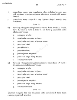 www.legalitas.org 
65 2008, No 48 
f. pemanfataan ruang yang menghalangi akses terhadap kawasan yang 
oleh peraturan perundang-undangan dinyatakan sebagai milik umum; 
dan/atau 
g. pemanfaatan ruang dengan izin yang diperoleh dengan prosedur yang 
www.legalitas.org 
tidak benar. 
Pasal 121 
(1) Terhadap pelanggaran sebagaimana dimaksud dalam Pasal 120 huruf a, 
huruf b, huruf d, huruf e, huruf f, dan huruf g dikenakan sanksi 
administratif berupa: 
a. peringatan tertulis; 
b. penghentian sementara kegiatan; 
c. penghentian sementara pelayanan umum; 
d. penutupan lokasi; 
e. pencabutan izin; 
f. pembatalan izin; 
g. pembongkaran bangunan; 
h. pemulihan fungsi ruang; dan/atau 
i. denda administratif. 
(2) Terhadap pelanggaran sebagaimana dimaksud dalam Pasal 120 huruf c 
dikenakan sanksi administratif berupa: 
a. peringatan tertulis; 
b. penghentian sementara kegiatan; 
c. penghentian sementara pelayanan umum; 
d. penutupan lokasi; 
e. pembongkaran bangunan; 
f. pemulihan fungsi ruang; dan/atau 
g. denda administratif. 
Pasal 122 
Ketentuan mengenai tata cara pengenaan sanksi administratif diatur dalam 
peraturan pemerintah tersendiri. 
 