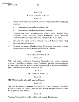 www.legalitas.org 
2008, No 48 66 
BAB VIII 
KETENTUAN LAIN-LAIN 
Pasal 123 
(1) Untuk operasionalisasi RTRWN, disusun rencana rinci tata ruang yang 
meliputi: 
a. rencana tata ruang pulau/kepulauan; dan 
b. rencana tata ruang kawasan strategis nasional. 
(2) Rencana tata ruang pulau/kepulauan disusun untuk wilayah Pulau 
Sumatera, Pulau Jawa-Bali, Pulau Kalimantan, Pulau Sulawesi, 
Kepulauan Maluku, Kepulauan Nusa Tenggara, dan Pulau Papua. 
(3) Rencana tata ruang kawasan strategis nasional disusun untuk setiap 
kawasan strategis nasional. 
www.legalitas.org 
(4) Rencana tata ruang pulau/kepulauan dan rencana tata ruang kawasan 
strategis nasional ditetapkan dengan Peraturan Presiden. 
BAB IX 
KETENTUANPERALIHAN 
Pasal 124 
Pada saat mulai berlakunya Peraturan Pemerintah ini, semua ketentuan 
peraturan perundang-undangan yang berkaitan dengan penyelenggaraan 
penataan ruang nasional tetap berlaku sepanjang tidak bertentangan dan belum 
diganti berdasarkan Peraturan Pemerintah ini. 
BAB X 
KETENTUANPENUTUP 
Pasal 125 
RTRWN ini berlaku selama 20 (duapuluh) tahun. 
Pasal 126 
Pada saat berlakunya Peraturan Pemerintah ini, maka Peraturan Pemerintah 
Nomor 47 Tahun 1997 tentang Rencana Tata Ruang Wilayah Nasional dicabut 
dan dinyatakan tidak berlaku. 
Pasal 127 
Peraturan Pemerintah ini mulai berlaku pada tanggal diundangkan. 
 
