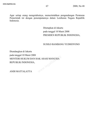 www.legalitas.org 
67 2008, No 48 
Agar setiap orang mengetahuinya, memerintahkan pengundangan Peraturan 
Pemerintah ini dengan penempatannya dalam Lembaran Negara Republik 
Indonesia. 
Ditetapkan di Jakarta 
pada tanggal 10 Maret 2008 
PRESIDENREPUBLIK INDONESIA, 
SUSILO BAMBANG YUDHOYONO 
Diundangkan di Jakarta 
pada tanggal 10 Maret 2008 
MENTERI HUKUMDANHAK ASASI MANUSIA 
REPUBLIKINDONESIA, 
www.legalitas.org 
ANDI MATTALATTA 
 