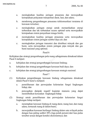 www.legalitas.org 
7 2008, No 48 
a. meningkatkan kualitas jaringan prasarana dan mewujudkan 
keterpaduan pelayanan transportasi darat, laut, dan udara; 
b. mendorong pengembangan prasarana telekomunikasi terutama di 
kawasan terisolasi; 
c. meningkatkan jaringan energi untuk memanfaatkan energi 
terbarukan dan tak terbarukan secara optimal serta mewujudkan 
keterpaduan sistempenyediaan tenaga listrik; 
d. meningkatkan kualitas jaringan prasarana serta mewujudkan 
keterpaduan sistemjaringan sumber daya air; dan 
e. meningkatkan jaringan transmisi dan distribusi minyak dan gas 
bumi, serta mewujudkan sistem jaringan pipa minyak dan gas 
bumi nasional yang optimal. 
Pasal 6 
www.legalitas.org 
Kebijakan dan strategi pengembangan pola ruang sebagaimana dimaksud dalam 
Pasal 4 meliputi: 
a. kebijakan dan strategi pengembangan kawasan lindung; 
b. kebijakan dan strategi pengembangan kawasan budi daya; dan 
c. kebijakan dan strategi pengembangan kawasan strategis nasional. 
Pasal 7 
(1) Kebijakan pengembangan kawasan lindung sebagaimana dimaksud 
dalamPasal 6 huruf a meliputi: 
a. pemeliharaan dan perwujudan kelestarian fungsi lingkungan 
hidup; dan 
b. pencegahan dampak negatif kegiatan manusia yang dapat 
menimbulkan kerusakan lingkungan hidup. 
(2) Strategi untuk pemeliharaan dan perwujudan kelestarian fungsi 
lingkungan hidup meliputi: 
a. menetapkan kawasan lindung di ruang darat, ruang laut, dan ruang 
udara, termasuk ruang di dalambumi; 
b. mewujudkan kawasan berfungsi lindung dalamsatu wilayah pulau 
dengan luas paling sedikit 30%(tiga puluh persen) dari luas pulau 
tersebut sesuai dengan kondisi ekosistemnya; dan 
 