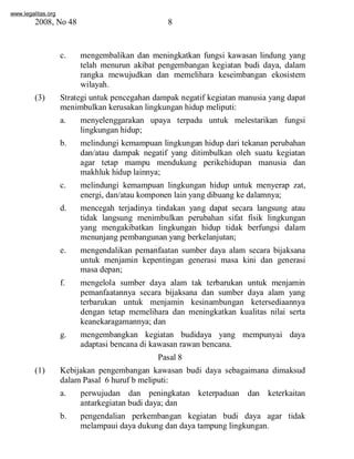 www.legalitas.org 
2008, No 48 8 
c. mengembalikan dan meningkatkan fungsi kawasan lindung yang 
telah menurun akibat pengembangan kegiatan budi daya, dalam 
rangka mewujudkan dan memelihara keseimbangan ekosistem 
wilayah. 
(3) Strategi untuk pencegahan dampak negatif kegiatan manusia yang dapat 
menimbulkan kerusakan lingkungan hidup meliputi: 
a. menyelenggarakan upaya terpadu untuk melestarikan fungsi 
lingkungan hidup; 
b. melindungi kemampuan lingkungan hidup dari tekanan perubahan 
dan/atau dampak negatif yang ditimbulkan oleh suatu kegiatan 
agar tetap mampu mendukung perikehidupan manusia dan 
makhluk hidup lainnya; 
c. melindungi kemampuan lingkungan hidup untuk menyerap zat, 
energi, dan/atau komponen lain yang dibuang ke dalamnya; 
www.legalitas.org 
d. mencegah terjadinya tindakan yang dapat secara langsung atau 
tidak langsung menimbulkan perubahan sifat fisik lingkungan 
yang mengakibatkan lingkungan hidup tidak berfungsi dalam 
menunjang pembangunan yang berkelanjutan; 
e. mengendalikan pemanfaatan sumber daya alam secara bijaksana 
untuk menjamin kepentingan generasi masa kini dan generasi 
masa depan; 
f. mengelola sumber daya alam tak terbarukan untuk menjamin 
pemanfaatannya secara bijaksana dan sumber daya alam yang 
terbarukan untuk menjamin kesinambungan ketersediaannya 
dengan tetap memelihara dan meningkatkan kualitas nilai serta 
keanekaragamannya; dan 
g. mengembangkan kegiatan budidaya yang mempunyai daya 
adaptasi bencana di kawasan rawan bencana. 
Pasal 8 
(1) Kebijakan pengembangan kawasan budi daya sebagaimana dimaksud 
dalamPasal 6 huruf b meliputi: 
a. perwujudan dan peningkatan keterpaduan dan keterkaitan 
antarkegiatan budi daya; dan 
b. pengendalian perkembangan kegiatan budi daya agar tidak 
melampaui daya dukung dan daya tampung lingkungan. 
 