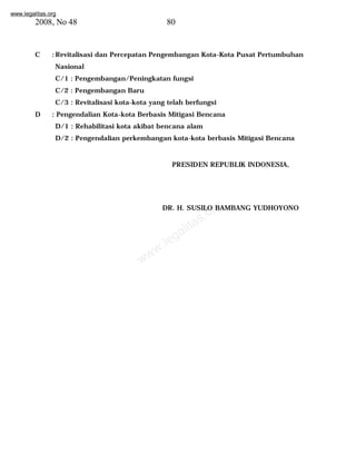 www.legalitas.org 
2008, No 48 80 
C :Revitalisasi dan Percepatan Pengembangan Kota-Kota Pusat Pertumbuhan 
Nasional 
C/1 : Pengembangan/Peningkatan fungsi 
C/2 : Pengembangan Baru 
C/3 : Revitalisasi kota-kota yang telah berfungsi 
D : Pengendalian Kota-kota Berbasis Mitigasi Bencana 
D/1 : Rehabilitasi kota akibat bencana alam 
D/2 : Pengendalian perkembangan kota-kota berbasis Mitigasi Bencana 
PRESIDEN REPUBLIK INDONESIA, 
www.legalitas.org 
DR. H. SUSILO BAMBANG YUDHOYONO 
 