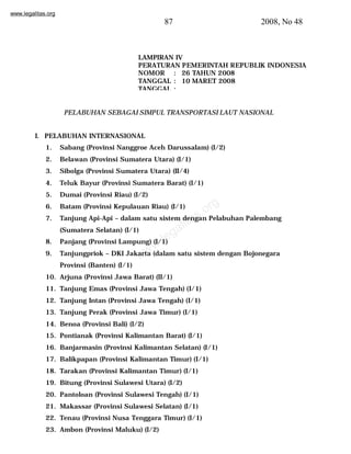 www.legalitas.org 
87 2008, No 48 
LAMPIRAN IV 
PERATURAN PEMERINTAH REPUBLIK INDONESIA 
NOMOR : 26 TAHUN 2008 
TANGGAL : 10 MARET 2008 
TANGGAL : 
PELABUHAN SEBAGAI SIMPUL TRANSPORTASI LAUT NASIONAL 
I. PELABUHAN INTERNASIONAL 
1. Sabang (Provinsi Nanggroe Aceh Darussalam) (I/2) 
2. Belawan (Provinsi Sumatera Utara) (I/1) 
3. Sibolga (Provinsi Sumatera Utara) (II/4) 
4. Teluk Bayur (Provinsi Sumatera Barat) (I/1) 
5. Dumai (Provinsi Riau) (I/2) 
6. Batam (Provinsi Kepulauan Riau) (I/1) 
7. Tanjung Api-Api – dalam satu sistem dengan Pelabuhan Palembang 
www.legalitas.org 
(Sumatera Selatan) (I/1) 
8. Panjang (Provinsi Lampung) (I/1) 
9. Tanjungpriok – DKI Jakarta (dalam satu sistem dengan Bojonegara 
Provinsi (Banten) (I/1) 
10. Arjuna (Provinsi Jawa Barat) (II/1) 
11. Tanjung Emas (Provinsi Jawa Tengah) (I/1) 
12. Tanjung Intan (Provinsi Jawa Tengah) (I/1) 
13. Tanjung Perak (Provinsi Jawa Timur) (I/1) 
14. Benoa (Provinsi Bali) (I/2) 
15. Pontianak (Provinsi Kalimantan Barat) (I/1) 
16. Banjarmasin (Provinsi Kalimantan Selatan) (I/1) 
17. Balikpapan (Provinsi Kalimantan Timur) (I/1) 
18. Tarakan (Provinsi Kalimantan Timur) (I/1) 
19. Bitung (Provinsi Sulawesi Utara) (I/2) 
20. Pantoloan (Provinsi Sulawesi Tengah) (I/1) 
21. Makassar (Provinsi Sulawesi Selatan) (I/1) 
22. Tenau (Provinsi Nusa Tenggara Timur) (I/1) 
23. Ambon (Provinsi Maluku) (I/2) 
 