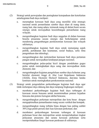 www.legalitas.org 
9 2008, No 48 
(2) Strategi untuk perwujudan dan peningkatan keterpaduan dan keterkaitan 
antarkegiatan budi daya meliputi: 
a. menetapkan kawasan budi daya yang memiliki nilai strategis 
nasional untuk pemanfaatan sumber daya alam di ruang darat, 
ruang laut, dan ruang udara, termasuk ruang di dalambumi secara 
sinergis untuk mewujudkan keseimbangan pemanfaatan ruang 
wilayah; 
b. mengembangkan kegiatan budi daya unggulan di dalam kawasan 
beserta prasarana secara sinergis dan berkelanjutan untuk 
mendorong pengembangan perekonomian kawasan dan wilayah 
sekitarnya; 
c. mengembangkan kegiatan budi daya untuk menunjang aspek 
politik, pertahanan dan keamanan, sosial budaya, serta ilmu 
pengetahuan dan teknologi; 
www.legalitas.org 
d. mengembangkan dan melestarikan kawasan budi daya pertanian 
pangan untuk mewujudkan ketahanan pangan nasional; 
e. mengembangkan pulau-pulau kecil dengan pendekatan gugus 
pulau untuk meningkatkan daya saing dan mewujudkan skala 
ekonomi; dan 
f. mengembangkan kegiatan pengelolaan sumber daya kelautan yang 
bernilai ekonomi tinggi di Alur Laut Kepulauan Indonesia 
(ALKI), Zona Ekonomi Ekslusif Indonesia, dan/atau landas 
kontinen untuk meningkatkan perekonomian nasional. 
(3) Strategi untuk pengendalian perkembangan kegiatan budi daya agar 
tidak melampaui daya dukung dan daya tampung lingkungan meliputi: 
a. membatasi perkembangan kegiatan budi daya terbangun di 
kawasan rawan bencana untuk meminimalkan potensi kejadian 
bencana dan potensi kerugian akibat bencana; 
b. mengembangkan perkotaan metropolitan dan kota besar dengan 
mengoptimalkan pemanfaaatan ruang secara vertikal dan kompak; 
c. mengembangkan ruang terbuka hijau dengan luas paling sedikit 
30%(tiga puluh persen) dari luas kawasan perkotaan; dan 
d. membatasi perkembangan kawasan terbangun di kawasan 
perkotaan besar dan metropolitan untuk mempertahankan tingkat 
pelayanan prasarana dan sarana kawasan perkotaan serta 
mempertahankan fungsi kawasan perdesaan di sekitarnya. 
 