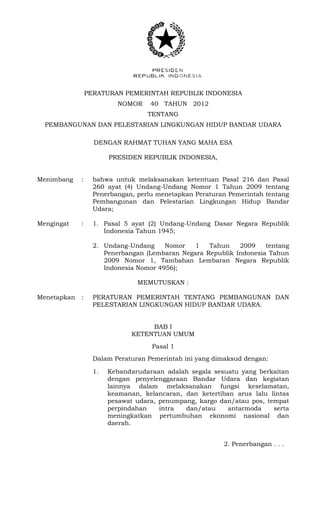 PERATURAN PEMERINTAH REPUBLIK INDONESIA 
NOMOR 40 TAHUN 2012 
TENTANG 
PEMBANGUNAN DAN PELESTARIAN LINGKUNGAN HIDUP BANDAR UDARA 
DENGAN RAHMAT TUHAN YANG MAHA ESA 
PRESIDEN REPUBLIK INDONESIA, 
Menimbang : bahwa untuk melaksanakan ketentuan Pasal 216 dan Pasal 260 ayat (4) Undang-Undang Nomor 1 Tahun 2009 tentang Penerbangan, perlu menetapkan Peraturan Pemerintah tentang Pembangunan dan Pelestarian Lingkungan Hidup Bandar Udara; 
Mengingat : 1. Pasal 5 ayat (2) Undang-Undang Dasar Negara Republik Indonesia Tahun 1945; 
2. Undang-Undang Nomor 1 Tahun 2009 tentang Penerbangan (Lembaran Negara Republik Indonesia Tahun 2009 Nomor 1, Tambahan Lembaran Negara Republik Indonesia Nomor 4956); 
MEMUTUSKAN : 
Menetapkan : PERATURAN PEMERINTAH TENTANG PEMBANGUNAN DAN PELESTARIAN LINGKUNGAN HIDUP BANDAR UDARA. 
BAB I 
KETENTUAN UMUM 
Pasal 1 
Dalam Peraturan Pemerintah ini yang dimaksud dengan: 
1. Kebandarudaraan adalah segala sesuatu yang berkaitan dengan penyelenggaraan Bandar Udara dan kegiatan lainnya dalam melaksanakan fungsi keselamatan, keamanan, kelancaran, dan ketertiban arus lalu lintas pesawat udara, penumpang, kargo dan/atau pos, tempat perpindahan intra dan/atau antarmoda serta meningkatkan pertumbuhan ekonomi nasional dan daerah. 
2. Penerbangan . . .  