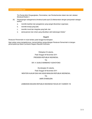 www.hukumonline.com
Tim Penilai Akhir Pengangkatan, Pemindahan, dan Pemberhentian dalam dan dari Jabatan
Struktural Eselon I.
(6) Perpanjangan sebagaimana dimaksud pada ayat (3) dilaksanakan dengan persyaratan sebagai
berikut:
a. memiliki keahlian dan pengalaman yang sangat dibutuhkan organisasi;
b. memiliki kinerja yang baik;
c. memiliki moral dan integritas yang baik; dan
d. sehat jasmani dan rohani yang dibuktikan oleh keterangan Dokter.”
Pasal II
Peraturan Pemerintah ini mulai berlaku pada tanggal diundangkan.
Agar setiap orang mengetahuinya, memerintahkan pengundangan Peraturan Pemerintah ini dengan
penempatannya dalam Lembaran Negara Republik Indonesia.
Ditetapkan Di Jakarta,
Pada Tanggal 30 November 2011
PRESIDEN REPUBLIK INDONESIA,
Ttd.
DR. H. SUSILO BAMBANG YUDHOYONO
Diundangkan Di Jakarta,
Pada Tanggal 30 November 2011
MENTERI HUKUM DAN HAK ASASI MANUSIA REPUBLIK INDONESIA,
Ttd.
AMIR SYAMSUDIN
LEMBARAN NEGARA REPUBLIK INDONESIA TAHUN 2011 NOMOR 118
3 / 3
 