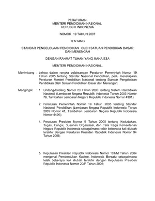 PERATURAN
                      MENTERI PENDIDIKAN NASIONAL
                          REPUBLIK INDONESIA

                           NOMOR 19 TAHUN 2007

                                  TENTANG

  STANDAR PENGELOLAAN PENDIDIKAN OLEH SATUAN PENDIDIKAN DASAR
                        DAN MENENGAH

                 DENGAN RAHMAT TUHAN YANG MAHA ESA

                      MENTERI PENDIDIKAN NASIONAL,

Menimbang : bahwa dalam rangka pelaksanaan Peraturan Pemerintah Nomor 19
            Tahun 2005 tentang Standar Nasional Pendidikan, perlu menetapkan
            Peraturan Menteri Pendidikan Nasional tentang Standar Pengelolaan
            Pendidikan Oleh Satuan Pendidikan Dasar dan Menengah;

Mengingat   : 1. Undang-Undang Nomor 20 Tahun 2003 tentang Sistem Pendidikan
                 Nasional (Lembaran Negara Republik Indonesia Tahun 2003 Nomor
                 78, Tambahan Lembaran Negara Republik Indonesia Nomor 4301);

             2. Peraturan Pemerintah Nomor 19 Tahun 2005 tentang Standar
                Nasional Pendidikan (Lembaran Negara Republik Indonesia Tahun
                2005 Nomor 41, Tambahan Lembaran Negara Republik Indonesia
                Nomor 4496);

             4. Peraturan Presiden Nomor 9 Tahun 2005 tentang Kedudukan,
                Tugas, Fungsi, Susunan Organisasi, dan Tata Kerja Kementerian
                Negara Republik Indonesia sebagaimana telah beberapa kali diubah
                terakhir dengan Peraturan Presiden Republik Indonesia Nomor 94
                Tahun 2006;




             5. Keputusan Presiden Republik Indonesia Nomor 187/M Tahun 2004
                mengenai Pembentukan Kabinet Indonesia Bersatu sebagaimana
                telah beberapa kali diubah terakhir dengan Keputusan Presiden
                Republik Indonesia Nomor 20/P Tahun 2005;
 
