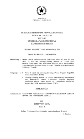 PERATURAN PEMERINTAH REPUBLIK INDONESIA
NOMOR 48 TAHUN 2011
TENTANG
SUMBER DAYA GENETIK HEWAN
DAN PERBIBITAN TERNAK
DENGAN RAHMAT TUHAN YANG MAHA ESA
PRESIDEN REPUBLIK INDONESIA,
Menimbang : bahwa untuk melaksanakan ketentuan Pasal 12 ayat (1) dan
Pasal 14 ayat (4) Undang-Undang Nomor 18 Tahun 2009
tentang Peternakan dan Kesehatan Hewan, perlu menetapkan
Peraturan Pemerintah tentang Sumber Daya Genetik Hewan dan
Perbibitan Ternak;
Mengingat : 1. Pasal 5 ayat (2) Undang-Undang Dasar Negara Republik
Indonesia Tahun 1945;
2. Undang-Undang Nomor 18 Tahun 2009 tentang Peternakan
dan Kesehatan Hewan (Lembaran Negara Republik
Indonesia Tahun 2009 Nomor 84, Tambahan Lembaran
Negara Republik Indonesia Nomor 5015);
MEMUTUSKAN:
Menetapkan : PERATURAN PEMERINTAH TENTANG SUMBER DAYA GENETIK
HEWAN DAN PERBIBITAN TERNAK.
BAB I
KETENTUAN UMUM
Pasal 1
Dalam Peraturan Pemerintah ini yang dimaksud dengan:
1. Sumber . . .
 