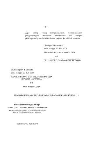 -3-


                  Agar         setiap   orang   mengetahuinya,        memerintahkan
                  pengundangan          Peraturan     Pemerintah       ini   dengan
                  penempatannya dalam Lembaran Negara Republik Indonesia.


                                          Ditetapkan di Jakarta
                                          pada tanggal 23 Juli 2008

                                          PRESIDEN REPUBLIK INDONESIA,

                                                      ttd

                                          DR. H. SUSILO BAMBANG YUDHOYONO




   Diundangkan di Jakarta
   pada tanggal 23 Juli 2008

   MENTERI HUKUM DAN HAK ASASI MANUSIA
           REPUBLIK INDONESIA,

                         ttd

                ANDI MATTALATTA



      LEMBARAN NEGARA REPUBLIK INDONESIA TAHUN 2008 NOMOR 111




      Salinan sesuai dengan aslinya
SEKRETARIAT NEGARA REPUBLIK INDONESIA
 Kepala Biro Peraturan Perundang-undangan
     Bidang Perekonomian dan Industri,




         SETIO SAPTO NUGROHO
 