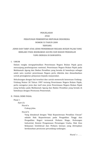 PENJELASAN
                                          ATAS
             PERATURAN PEMERINTAH REPUBLIK INDONESIA
                              NOMOR 53 TAHUN 2008
                                         TENTANG
 JENIS DAN TARIF ATAS JENIS PENERIMAAN NEGARA BUKAN PAJAK YANG
       BERLAKU PADA MAHKAMAH AGUNG DAN BADAN PERADILAN
                          YANG BERADA DI BAWAHNYA


I. UMUM
  Dalam rangka mengoptimalkan Penerimaan Negara Bukan Pajak guna
  menunjang pembangunan nasional, Penerimaan Negara Bukan Pajak pada
  Mahkamah Agung dan Badan Peradilan yang berada di bawahnya sebagai
  salah satu sumber penerimaan Negara perlu dikelola dan dimanfaatkan
  untuk peningkatan pelayanan kepada masyarakat.

  Sehubungan dengan hal tersebut dan untuk memenuhi ketentuan Undang-
  Undang Nomor 20 Tahun 1997 tentang Penerimaan Negara Bukan Pajak,
  perlu mengatur jenis dan tarif atas jenis Penerimaan Negara Bukan Pajak
  yang berlaku pada Mahkamah Agung dan Badan Peradilan yang berada di
  bawahnya dengan Peraturan Pemerintah.


II. PASAL DEMI PASAL

  Pasal 1
      Ayat (1)
            Huruf a
                 Cukup jelas.

            Huruf b
                 Yang dimaksud dengan ”Hak Kepaniteraan Peradilan Umum”
                 adalah   Hak     Kepaniteraan     pada   Pengadilan    Tinggi   dan
                 Pengadilan     Negeri    termasuk   Perkara   Niaga,    Hubungan
                 Industrial, Komisi Pengawasan Persaingan Usaha, Hak Atas
                 Kekayaan Intelektual dan Perkara lainnya yang ditetapkan
                 berdasarkan peraturan perundang-undangan.


                                                                       Huruf c . . .
 