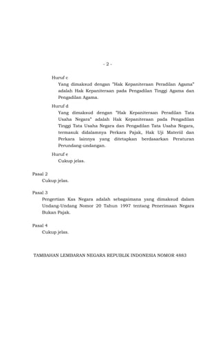 -2-


          Huruf c
            Yang dimaksud dengan ”Hak Kepaniteraan Peradilan Agama”
            adalah Hak Kepaniteraan pada Pengadilan Tinggi Agama dan
            Pengadilan Agama.

          Huruf d
            Yang dimaksud dengan ”Hak Kepaniteraan Peradilan Tata
            Usaha Negara” adalah Hak Kepaniteraan pada Pengadilan
            Tinggi Tata Usaha Negara dan Pengadilan Tata Usaha Negara,
            termasuk didalamnya Perkara Pajak, Hak Uji Materiil dan
            Perkara   lainnya   yang   ditetapkan   berdasarkan   Peraturan
            Perundang-undangan.

          Huruf e
            Cukup jelas.


Pasal 2
    Cukup jelas.

Pasal 3
    Pengertian Kas Negara adalah sebagaimana yang dimaksud dalam
    Undang-Undang Nomor 20 Tahun 1997 tentang Penerimaan Negara
    Bukan Pajak.


Pasal 4
    Cukup jelas.




TAMBAHAN LEMBARAN NEGARA REPUBLIK INDONESIA NOMOR 4883
 