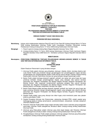 1 
PERATURAN PEMERINTAH REPUBLIK INDONESIA 
NOMOR 61 TAHUN 2010 
TENTANG 
PELAKSANAAN UNDANG-UNDANG NOMOR 14 TAHUN 2008 
TENTANG KETERBUKAAN INFORMASI PUBLIK 
DENGAN RAHMAT TUHAN YANG MAHA ESA 
PRESIDEN REPUBLIK INDONESIA, 
Menimbang 
: 
bahwa untuk melaksanakan ketentuan Pasal 20 ayat (2) dan Pasal 58 Undang-Undang Nomor 14 Tahun 2008 tentang Keterbukaan Informasi Publik, perlu menetapkan Peraturan Pemerintah tentang Pelaksanaan Undang-Undang Nomor 14 Tahun 2008 tentang Keterbukaan Informasi Publik; 
Mengingat 
: 
1. 
Pasal 5 ayat (2) Undang-Undang Dasar Negara Republik Indonesia Tahun 1945; 
2. 
Undang-Undang Nomor 14 Tahun 2008 tentang Keterbukaan Informasi Publik (Lembaran Negara Republik Indonesia Tahun 2008 Nomor 61, Tambahan Lembaran Negara Republik Indonesia Nomor 4846); 
MEMUTUSKAN: 
Menetapkan 
: 
PERATURAN PEMERINTAH TENTANG PELAKSANAAN UNDANG-UNDANG NOMOR 14 TAHUN 2008 TENTANG KETERBUKAAN INFORMASI PUBLIK. 
BAB I 
KETENTUAN UMUM 
Pasal 1 
Dalam Peraturan Pemerintah ini yang dimaksud dengan: 
1. 
Informasi Publik adalah informasi yang dihasilkan, disimpan, dikelola, dikirim, dan/atau diterima oleh suatu Badan Publik yang berkaitan dengan penyelenggara dan penyelenggaraan negara dan/atau penyelenggara dan penyelenggaraan Badan Publik lainnya sesuai dengan Undang-Undang tentang Keterbukaan Informasi Publik serta informasi lain yang berkaitan dengan kepentingan publik. 
2. 
Badan Publik adalah lembaga eksekutif, legislatif, yudikatif, dan badan lain yang fungsi dan tugas pokoknya berkaitan dengan penyelenggaraan negara, yang sebagian atau seluruh dananya bersumber dari Anggaran Pendapatan dan Belanja Negara dan/atau Anggaran Pendapatan dan Belanja Daerah, atau organisasi nonpemerintah sepanjang sebagian atau seluruh dananya bersumber dari Anggaran Pendapatan dan Belanja Negara dan/atau Anggaran Pendapatan dan Belanja Daerah, sumbangan masyarakat, dan/atau luar negeri. 
3. 
Badan Publik Negara adalah lembaga eksekutif, legislatif, yudikatif, dan badan lain yang fungsi dan tugas pokoknya berkaitan dengan penyelenggaraan negara, yang sebagian atau seluruh dananya bersumber dari Anggaran Pendapatan dan Belanja Negara dan/atau Anggaran Pendapatan dan Belanja Daerah. 
4. 
Pejabat Publik adalah orang yang ditunjuk dan diberi tugas untuk menduduki posisi atau jabatan tertentu pada Badan Publik. 
5. 
Pejabat Pengelola Informasi dan Dokumentasi, selanjutnya disingkat PPID, adalah pejabat yang bertanggung jawab di bidang penyimpanan, pendokumentasian, penyediaan, dan/atau pelayanan informasi di Badan Publik. 
6. 
Pemohon Informasi Publik adalah warga negara dan/atau badan hukum Indonesia yang mengajukan permintaan Informasi Publik sebagaimana dimaksud dalam Undang-Undang tentang Keterbukaan Informasi Publik. 
7. 
Informasi yang Dikecualikan adalah informasi yang tidak dapat diakses oleh Pemohon Informasi Publik sebagaimana dimaksud dalam Undang-Undang tentang Keterbukaan Informasi Publik. 
8. 
Pengklasifikasian Informasi Publik adalah penetapan informasi sebagai Informasi yang Dikecualikan berdasarkan Undang-Undang tentang Keterbukaan Informasi Publik. 
 