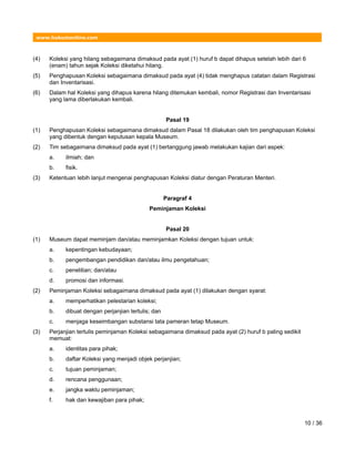 www.hukumonline.com
(4) Koleksi yang hilang sebagaimana dimaksud pada ayat (1) huruf b dapat dihapus setelah lebih dari 6
(enam) tahun sejak Koleksi diketahui hilang.
(5) Penghapusan Koleksi sebagaimana dimaksud pada ayat (4) tidak menghapus catatan dalam Registrasi
dan Inventarisasi.
(6) Dalam hal Koleksi yang dihapus karena hilang ditemukan kembali, nomor Registrasi dan Inventarisasi
yang lama diberlakukan kembali.
Pasal 19
(1) Penghapusan Koleksi sebagaimana dimaksud dalam Pasal 18 dilakukan oleh tim penghapusan Koleksi
yang dibentuk dengan keputusan kepala Museum.
(2) Tim sebagaimana dimaksud pada ayat (1) bertanggung jawab melakukan kajian dari aspek:
a. ilmiah; dan
b. fisik.
(3) Ketentuan lebih lanjut mengenai penghapusan Koleksi diatur dengan Peraturan Menteri.
Paragraf 4
Peminjaman Koleksi
Pasal 20
(1) Museum dapat meminjam dan/atau meminjamkan Koleksi dengan tujuan untuk:
a. kepentingan kebudayaan;
b. pengembangan pendidikan dan/atau ilmu pengetahuan;
c. penelitian; dan/atau
d. promosi dan informasi.
(2) Peminjaman Koleksi sebagaimana dimaksud pada ayat (1) dilakukan dengan syarat:
a. memperhatikan pelestarian koleksi;
b. dibuat dengan perjanjian tertulis; dan
c. menjaga keseimbangan substansi tata pameran tetap Museum.
(3) Perjanjian tertulis peminjaman Koleksi sebagaimana dimaksud pada ayat (2) huruf b paling sedikit
memuat:
a. identitas para pihak;
b. daftar Koleksi yang menjadi objek perjanjian;
c. tujuan peminjaman;
d. rencana penggunaan;
e. jangka waktu peminjaman;
f. hak dan kewajiban para pihak;
10 / 36
 