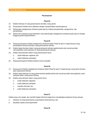www.hukumonline.com
Penyimpanan
Pasal 24
(1) Koleksi disimpan di ruang penyimpanan dan/atau ruang pamer.
(2) Penyimpanan Koleksi harus dilakukan dengan memperhatikan pelindungannya.
(3) Pelindungan sebagaimana dimaksud pada ayat (2) meliputi penyelamatan, pengamanan, dan
pemeliharaan.
(4) Sarana dan prasarana yang dibutuhkan untuk pelindungan sebagaimana dimaksud pada ayat (3) menjadi
tanggung jawab kepala Museum.
Pasal 25
(1) Ruang penyimpanan Koleksi sebagaimana dimaksud dalam Pasal 24 ayat (1) dapat berupa ruang
penyimpanan tertutup dan/atau ruang penyimpanan terbuka.
(2) Koleksi dapat disimpan dalam ruang penyimpanan terbuka apabila bentuk dan ukurannya tidak
memungkinkan untuk disimpan di ruang penyimpanan tertutup.
(3) Koleksi yang disimpan dalam ruang penyimpanan harus:
a. sudah dilakukan registrasi; dan
b. sudah dilakukan perawatan.
(4) Ruang penyimpanan Koleksi berada di zona nonpublik.
Pasal 26
(1) Ruang pamer Koleksi sebagaimana dimaksud dalam Pasal 24 ayat (1) dapat berupa ruang pamer tertutup
atau ruang pamer terbuka.
(2) Koleksi dapat disimpan di ruang pamer terbuka apabila bentuk dan ukurannya tidak memungkinkan untuk
disimpan dalam ruang pamer tertutup.
(3) Koleksi yang disimpan dalam ruang pamer harus:
a. sudah dilakukan registrasi;
b. sudah dilakukan penelitian;
c. memiliki informasi; dan
d. sudah dilakukan perawatan.
Pasal 27
Koleksi yang unik, langka, dan memiliki tingkat informasi tinggi harus mendapatkan perlakuan khusus berupa:
a. disimpan di ruang penyimpanan yang terjamin keamanannya; dan
b. dibuatkan replika untuk dipamerkan.
Pasal 28
12 / 36
 