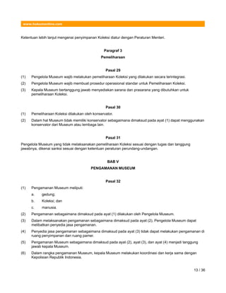 www.hukumonline.com
Ketentuan lebih lanjut mengenai penyimpanan Koleksi diatur dengan Peraturan Menteri.
Paragraf 3
Pemeliharaan
Pasal 29
(1) Pengelola Museum wajib melakukan pemeliharaan Koleksi yang dilakukan secara terintegrasi.
(2) Pengelola Museum wajib membuat prosedur operasional standar untuk Pemeliharaan Koleksi.
(3) Kepala Museum bertanggung jawab menyediakan sarana dan prasarana yang dibutuhkan untuk
pemeliharaan Koleksi.
Pasal 30
(1) Pemeliharaan Koleksi dilakukan oleh konservator.
(2) Dalam hal Museum tidak memiliki konservator sebagaimana dimaksud pada ayat (1) dapat menggunakan
konservator dari Museum atau lembaga lain.
Pasal 31
Pengelola Museum yang tidak melaksanakan pemeliharaan Koleksi sesuai dengan tugas dan tanggung
jawabnya, dikenai sanksi sesuai dengan ketentuan peraturan perundang-undangan.
BAB V
PENGAMANAN MUSEUM
Pasal 32
(1) Pengamanan Museum meliputi:
a. gedung;
b. Koleksi; dan
c. manusia.
(2) Pengamanan sebagaimana dimaksud pada ayat (1) dilakukan oleh Pengelola Museum.
(3) Dalam melaksanakan pengamanan sebagaimana dimaksud pada ayat (2), Pengelola Museum dapat
melibatkan penyedia jasa pengamanan.
(4) Penyedia jasa pengamanan sebagaimana dimaksud pada ayat (3) tidak dapat melakukan pengamanan di
ruang penyimpanan dan ruang pamer.
(5) Pengamanan Museum sebagaimana dimaksud pada ayat (2), ayat (3), dan ayat (4) menjadi tanggung
jawab kepala Museum.
(6) Dalam rangka pengamanan Museum, kepala Museum melakukan koordinasi dan kerja sama dengan
Kepolisian Republik Indonesia.
13 / 36
 