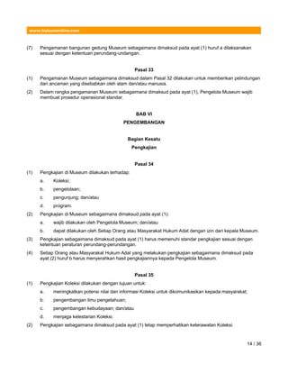 www.hukumonline.com
(7) Pengamanan bangunan gedung Museum sebagaimana dimaksud pada ayat (1) huruf a dilaksanakan
sesuai dengan ketentuan perundang-undangan.
Pasal 33
(1) Pengamanan Museum sebagaimana dimaksud dalam Pasal 32 dilakukan untuk memberikan pelindungan
dari ancaman yang disebabkan oleh alam dan/atau manusia.
(2) Dalam rangka pengamanan Museum sebagaimana dimaksud pada ayat (1), Pengelola Museum wajib
membuat prosedur operasional standar.
BAB VI
PENGEMBANGAN
Bagian Kesatu
Pengkajian
Pasal 34
(1) Pengkajian di Museum dilakukan terhadap:
a. Koleksi;
b. pengelolaan;
c. pengunjung; dan/atau
d. program.
(2) Pengkajian di Museum sebagaimana dimaksud pada ayat (1):
a. wajib dilakukan oleh Pengelola Museum; dan/atau
b. dapat dilakukan oleh Setiap Orang atau Masyarakat Hukum Adat dengan izin dari kepala Museum.
(3) Pengkajian sebagaimana dimaksud pada ayat (1) harus memenuhi standar pengkajian sesuai dengan
ketentuan peraturan perundang-perundangan.
(4) Setiap Orang atau Masyarakat Hukum Adat yang melakukan pengkajian sebagaimana dimaksud pada
ayat (2) huruf b harus menyerahkan hasil pengkajiannya kepada Pengelola Museum.
Pasal 35
(1) Pengkajian Koleksi dilakukan dengan tujuan untuk:
a. meningkatkan potensi nilai dan informasi Koleksi untuk dikomunikasikan kepada masyarakat;
b. pengembangan ilmu pengetahuan;
c. pengembangan kebudayaan; dan/atau
d. menjaga kelestarian Koleksi.
(2) Pengkajian sebagaimana dimaksud pada ayat (1) tetap memperhatikan keterawatan Koleksi.
14 / 36
 