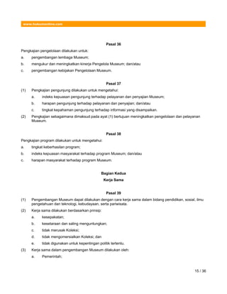 www.hukumonline.com
Pasal 36
Pengkajian pengelolaan dilakukan untuk:
a. pengembangan lembaga Museum;
b. mengukur dan meningkatkan kinerja Pengelola Museum; dan/atau
c. pengembangan kebijakan Pengelolaan Museum.
Pasal 37
(1) Pengkajian pengunjung dilakukan untuk mengetahui:
a. indeks kepuasan pengunjung terhadap pelayanan dan penyajian Museum;
b. harapan pengunjung terhadap pelayanan dan penyajian; dan/atau
c. tingkat kepahaman pengunjung terhadap informasi yang disampaikan.
(2) Pengkajian sebagaimana dimaksud pada ayat (1) bertujuan meningkatkan pengelolaan dan pelayanan
Museum.
Pasal 38
Pengkajian program dilakukan untuk mengetahui:
a. tingkat keberhasilan program;
b. indeks kepuasan masyarakat terhadap program Museum; dan/atau
c. harapan masyarakat terhadap program Museum.
Bagian Kedua
Kerja Sama
Pasal 39
(1) Pengembangan Museum dapat dilakukan dengan cara kerja sama dalam bidang pendidikan, sosial, ilmu
pengetahuan dan teknologi, kebudayaan, serta pariwisata.
(2) Kerja sama dilakukan berdasarkan prinsip:
a. kesepakatan;
b. kesetaraan dan saling menguntungkan;
c. tidak merusak Koleksi;
d. tidak mengomersialkan Koleksi; dan
e. tidak digunakan untuk kepentingan politik tertentu.
(3) Kerja sama dalam pengembangan Museum dilakukan oleh:
a. Pemerintah;
15 / 36
 