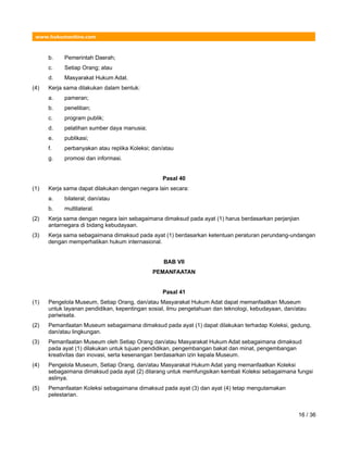 www.hukumonline.com
b. Pemerintah Daerah;
c. Setiap Orang; atau
d. Masyarakat Hukum Adat.
(4) Kerja sama dilakukan dalam bentuk:
a. pameran;
b. penelitian;
c. program publik;
d. pelatihan sumber daya manusia;
e. publikasi;
f. perbanyakan atau replika Koleksi; dan/atau
g. promosi dan informasi.
Pasal 40
(1) Kerja sama dapat dilakukan dengan negara lain secara:
a. bilateral; dan/atau
b. multilateral.
(2) Kerja sama dengan negara lain sebagaimana dimaksud pada ayat (1) harus berdasarkan perjanjian
antarnegara di bidang kebudayaan.
(3) Kerja sama sebagaimana dimaksud pada ayat (1) berdasarkan ketentuan peraturan perundang-undangan
dengan memperhatikan hukum internasional.
BAB VII
PEMANFAATAN
Pasal 41
(1) Pengelola Museum, Setiap Orang, dan/atau Masyarakat Hukum Adat dapat memanfaatkan Museum
untuk layanan pendidikan, kepentingan sosial, ilmu pengetahuan dan teknologi, kebudayaan, dan/atau
pariwisata.
(2) Pemanfaatan Museum sebagaimana dimaksud pada ayat (1) dapat dilakukan terhadap Koleksi, gedung,
dan/atau lingkungan.
(3) Pemanfaatan Museum oleh Setiap Orang dan/atau Masyarakat Hukum Adat sebagaimana dimaksud
pada ayat (1) dilakukan untuk tujuan pendidikan, pengembangan bakat dan minat, pengembangan
kreativitas dan inovasi, serta kesenangan berdasarkan izin kepala Museum.
(4) Pengelola Museum, Setiap Orang, dan/atau Masyarakat Hukum Adat yang memanfaatkan Koleksi
sebagaimana dimaksud pada ayat (2) dilarang untuk memfungsikan kembali Koleksi sebagaimana fungsi
aslinya.
(5) Pemanfaatan Koleksi sebagaimana dimaksud pada ayat (3) dan ayat (4) tetap mengutamakan
pelestarian.
16 / 36
 