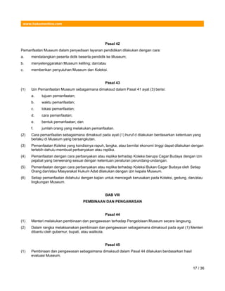 www.hukumonline.com
Pasal 42
Pemanfaatan Museum dalam penyediaan layanan pendidikan dilakukan dengan cara:
a. mendatangkan peserta didik beserta pendidik ke Museum;
b. menyelenggarakan Museum keliling; dan/atau
c. memberikan penyuluhan Museum dan Koleksi.
Pasal 43
(1) Izin Pemanfaatan Museum sebagaimana dimaksud dalam Pasal 41 ayat (3) berisi:
a. tujuan pemanfaatan;
b. waktu pemanfaatan;
c. lokasi pemanfaatan;
d. cara pemanfaatan;
e. bentuk pemanfaatan; dan
f. jumlah orang yang melakukan pemanfaatan.
(2) Cara pemanfaatan sebagaimana dimaksud pada ayat (1) huruf d dilakukan berdasarkan ketentuan yang
berlaku di Museum yang bersangkutan.
(3) Pemanfaatan Koleksi yang kondisinya rapuh, langka, atau bernilai ekonomi tinggi dapat dilakukan dengan
terlebih dahulu membuat perbanyakan atau replika.
(4) Pemanfaatan dengan cara perbanyakan atau replika terhadap Koleksi berupa Cagar Budaya dengan izin
pejabat yang berwenang sesuai dengan ketentuan peraturan perundang-undangan.
(5) Pemanfaatan dengan cara perbanyakan atau replika terhadap Koleksi Bukan Cagar Budaya oleh Setiap
Orang dan/atau Masyarakat Hukum Adat dilakukan dengan izin kepala Museum.
(6) Setiap pemanfaatan didahului dengan kajian untuk mencegah kerusakan pada Koleksi, gedung, dan/atau
lingkungan Museum.
BAB VIII
PEMBINAAN DAN PENGAWASAN
Pasal 44
(1) Menteri melakukan pembinaan dan pengawasan terhadap Pengelolaan Museum secara langsung.
(2) Dalam rangka melaksanakan pembinaan dan pengawasan sebagaimana dimaksud pada ayat (1) Menteri
dibantu oleh gubernur, bupati, atau walikota.
Pasal 45
(1) Pembinaan dan pengawasan sebagaimana dimaksud dalam Pasal 44 dilakukan berdasarkan hasil
evaluasi Museum.
17 / 36
 