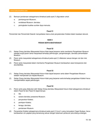 www.hukumonline.com
(2) Bantuan pendanaan sebagaimana dimaksud pada ayat (1) digunakan untuk:
a. pembangunan Museum;
b. revitalisasi Museum; dan/atau
c. peningkatan kualitas sumber daya manusia.
Pasal 51
Pemerintah dan Pemerintah Daerah menyediakan dana untuk penyelamatan Koleksi dalam keadaan darurat.
BAB X
PERAN SERTA MASYARAKAT
Pasal 52
(1) Setiap Orang dan/atau Masyarakat Hukum Adat dapat berperan serta membantu Pengelolaan Museum
sebagai wujud peran serta masyarakat terhadap pelindungan, pengembangan, dan/atau pemanfaatan
Museum.
(2) Peran serta masyarakat sebagaimana dimaksud pada ayat (1) dilakukan sesuai dengan visi dan misi
Museum.
(3) Peran serta masyarakat dalam membantu Pengelolaan Museum berdasarkan asas transparansi dan
akuntabilitas.
Pasal 53
(1) Setiap Orang dan/atau Masyarakat Hukum Adat dapat berperan serta dalam Pengelolaan Museum
setelah memperoleh izin kepala Museum.
(2) Setiap Orang dan/atau Masyarakat Hukum Adat yang berperan serta terhadap pengelolaan Koleksi harus
memperhatikan aspek pelindungan.
Pasal 54
(1) Peran serta yang dilakukan oleh Setiap Orang dan/atau Masyarakat Hukum Adat sebagaimana dimaksud
dalam Pasal 52 dan Pasal 53 dapat berupa:
a. ide;
b. sarana dan/atau prasarana Museum;
c. penyerahan Koleksi;
d. penitipan Koleksi;
e. tenaga; dan/atau
f. pendanaan Museum.
(2) Penyerahan Koleksi sebagaimana dimaksud pada ayat (1) huruf c yang merupakan Cagar Budaya, harus
berdasarkan izin pejabat yang berwenang sesuai dengan ketentuan peraturan perundang-undangan.
19 / 36
 