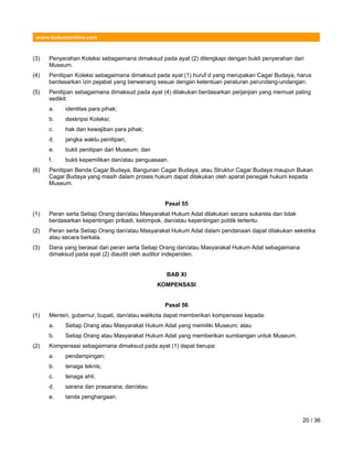 www.hukumonline.com
(3) Penyerahan Koleksi sebagaimana dimaksud pada ayat (2) dilengkapi dengan bukti penyerahan dari
Museum.
(4) Penitipan Koleksi sebagaimana dimaksud pada ayat (1) huruf d yang merupakan Cagar Budaya, harus
berdasarkan izin pejabat yang berwenang sesuai dengan ketentuan peraturan perundang-undangan.
(5) Penitipan sebagaimana dimaksud pada ayat (4) dilakukan berdasarkan perjanjian yang memuat paling
sedikit:
a. identitas para pihak;
b. deskripsi Koleksi;
c. hak dan kewajiban para pihak;
d. jangka waktu penitipan;
e. bukti penitipan dari Museum; dan
f. bukti kepemilikan dan/atau penguasaan.
(6) Penitipan Benda Cagar Budaya, Bangunan Cagar Budaya, atau Struktur Cagar Budaya maupun Bukan
Cagar Budaya yang masih dalam proses hukum dapat dilakukan oleh aparat penegak hukum kepada
Museum.
Pasal 55
(1) Peran serta Setiap Orang dan/atau Masyarakat Hukum Adat dilakukan secara sukarela dan tidak
berdasarkan kepentingan pribadi, kelompok, dan/atau kepentingan politik tertentu.
(2) Peran serta Setiap Orang dan/atau Masyarakat Hukum Adat dalam pendanaan dapat dilakukan seketika
atau secara berkala.
(3) Dana yang berasal dari peran serta Setiap Orang dan/atau Masyarakat Hukum Adat sebagaimana
dimaksud pada ayat (2) diaudit oleh auditor independen.
BAB XI
KOMPENSASI
Pasal 56
(1) Menteri, gubernur, bupati, dan/atau walikota dapat memberikan kompensasi kepada:
a. Setiap Orang atau Masyarakat Hukum Adat yang memiliki Museum; atau
b. Setiap Orang atau Masyarakat Hukum Adat yang memberikan sumbangan untuk Museum.
(2) Kompensasi sebagaimana dimaksud pada ayat (1) dapat berupa:
a. pendampingan;
b. tenaga teknis;
c. tenaga ahli;
d. sarana dan prasarana; dan/atau
e. tanda penghargaan.
20 / 36
 