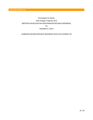 www.hukumonline.com
Diundangkan Di Jakarta,
Pada Tanggal 19 Agustus 2015
MENTERI HUKUM DAN HAK ASASI MANUSIA REPUBLIK INDONESIA,
Ttd.
YASONNA H. LAOLY
LEMBARAN NEGARA REPUBLIK INDONESIA TAHUN 2015 NOMOR 195
22 / 36
 