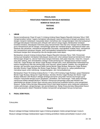 www.hukumonline.com
PENJELASAN
PERATURAN PEMERINTAH REPUBLIK INDONESIA
NOMOR 66 TAHUN 2015
TENTANG
MUSEUM
I. UMUM
Secara konstitusional, Pasal 32 ayat (1) Undang-Undang Dasar Negara Republik Indonesia Tahun 1945
mengamanatkan bahwa “negara memajukan kebudayaan nasional Indonesia di tengah peradaban dunia
dengan menjamin kebebasan masyarakat dalam memelihara dan mengembangkan nilai-nilai budayanya”,
sehingga kebudayaan Indonesia perlu dihayati oleh seluruh warga negara. Berdasarkan landasan
konstitusi tersebut, kebudayaan Indonesia yang mencerminkan nilai-nilai luhur bangsa harus dilestarikan
guna memperkukuh jati diri bangsa, mempertinggi harkat dan martabat bangsa, memperkuat ikatan rasa
kesatuan dan persatuan, memperkuat pengamalan Pancasila, meningkatkan kualitas hidup, memperkuat
dan memperkukuh persatuan bangsa, serta meningkatkan kesejahteraan masyarakat sebagai arah
kehidupan bangsa demi terwujudnya cita-cita bangsa pada masa depan.
Berdasarkan amanat Undang-Undang Dasar Negara Republik Indonesia Tahun 1945, Pemerintah
mempunyai kewajiban memajukan kebudayaan secara utuh untuk sebesar-besarnya kemakmuran rakyat.
Sehubungan dengan itu, seluruh hasil karya bangsa Indonesia, baik pada masa lalu, masa kini, maupun
yang akan datang, perlu dimanfaatkan sebagai modal pembangunan. Sebagai karya warisan budaya
masa lalu, Cagar Budaya dan Bukan Cagar Budaya menjadi perlu untuk dipertahankan keberadaannya
karena mengandung nilai-nilai penting bagi umat manusia, seperti sejarah, estetika, ilmu pengetahuan,
etnologi, dan keunikan yang terwujud dalam bentuk Benda Cagar Budaya, Bangunan Cagar Budaya,
dan/atau Struktur Cagar Budaya dan Bukan Cagar Budaya. Oleh karena itu, upaya pelestariannya
mencakup tujuan untuk melindungi, mengembangkan, dan memanfaatkannya.
Berdasarkan Pasal 18 Undang-Undang Nomor 11 Tahun 2010 tentang Cagar Budaya, upaya Pelestarian
Benda Cagar Budaya, Bangunan Cagar Budaya, dan/atau Struktur Cagar Budaya dan Bukan Cagar
Budaya dilakukan oleh Museum sebagai lembaga permanen yang tidak mencari keuntungan guna
melayani masyarakat dengan tujuan pengkajian, pendidikan, dan kesenangan. Tidak setiap lembaga
mempunyai koleksi sebagai Museum. Museum mempunyai persyaratan pada saat didirikan dan
keberadaannya dengan sumber daya manusia yang mempunyai kualifikasi tertentu untuk pengelolaan
Museum. Setiap Orang dan/atau Masyarakat Hukum Adat dapat berperan serta melakukan pelestarian
melalui pelindungan, pengembangan, dan pemanfaatannya. Setiap Orang dan/atau Masyarakat Hukum
Adat yang berperan dalam Pelestarian Koleksi memperoleh penghargaan berupa kompensasi.
II. PASAL DEMI PASAL
Pasal 1
Cukup jelas.
Pasal 2
Museum sebagai lembaga melaksanakan tugas di bidang pengkajian melalui pengembangan museum.
Museum sebagai lembaga melaksanakan tugas di bidang pendidikan melalui pemanfaatan museum untuk
23 / 36
 