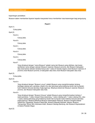 www.hukumonline.com
kepentingan pendidikan.
Museum dalam memberikan layanan kepada masyarakat harus memberikan rasa kesenangan bagi pengunjung.
Pasal 3
Ayat (1)
Cukup jelas.
Ayat (2)
Huruf a
Cukup jelas.
Huruf b
Cukup jelas.
Huruf c
Cukup jelas.
Huruf d
Cukup jelas.
Huruf e
Cukup jelas.
Huruf f
Yang dimaksud dengan “nama Museum” adalah nama dari Museum yang didirikan, tapi bukan
pemberian nama dengan sebutan Museum nasional, Museum provinsi, dan Museum kabupaten
atau kota karena sebutan tersebut hanya ada 1 (satu) di ibukota negara untuk Museum nasional, di
provinsi untuk Museum provinsi, di kabupaten atau kota untuk Museum kabupaten atau kota.
Ayat (3)
Cukup jelas.
Ayat (4)
Huruf a
Yang dimaksud dengan “Museum umum” adalah Museum yang menginformasikan tentang
berbagai cabang seni, peristiwa, disiplin ilmu dan teknologi yang koleksinya terdiri dari kumpulan
bukti material manusia dan/atau lingkungannya. Misalnya antara lain Museum nasional, Museum
provinsi, dan Museum kabupaten atau kota.
Huruf b
Yang dimaksud dengan “Museum khusus” adalah Museum yang menginformasikan tentang 1
(satu) peristiwa, 1 (satu) riwayat hidup seseorang, 1 (satu) cabang seni, 1 (satu) cabang ilmu, atau
1 (satu) cabang teknologi yang koleksinya terdiri dari kumpulan bukti material manusia dan/atau
lingkungannya. Misalnya Misalnya Museum Kebangkitan Nasional, Museum Panglima Besar
Soedirman Yogyakarta, Museum Neka Bali, Museum Basoeki Abdullah Jakarta, Museum
Transportasi Taman Mini Indonesia Indah, Museum Geologi Bandung, dan Museum Kepresidenan
di Istana Presiden Bogor.
Ayat (5)
24 / 36
 