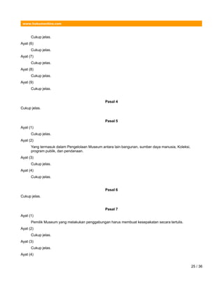 www.hukumonline.com
Cukup jelas.
Ayat (6)
Cukup jelas.
Ayat (7)
Cukup jelas.
Ayat (8)
Cukup jelas.
Ayat (9)
Cukup jelas.
Pasal 4
Cukup jelas.
Pasal 5
Ayat (1)
Cukup jelas.
Ayat (2)
Yang termasuk dalam Pengelolaan Museum antara lain bangunan, sumber daya manusia, Koleksi,
program publik, dan pendanaan.
Ayat (3)
Cukup jelas.
Ayat (4)
Cukup jelas.
Pasal 6
Cukup jelas.
Pasal 7
Ayat (1)
Pemilik Museum yang melakukan penggabungan harus membuat kesepakatan secara tertulis.
Ayat (2)
Cukup jelas.
Ayat (3)
Cukup jelas.
Ayat (4)
25 / 36
 