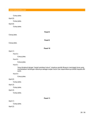 www.hukumonline.com
Cukup jelas.
Ayat (5)
Cukup jelas.
Ayat (6)
Cukup jelas.
Pasal 8
Cukup jelas.
Pasal 9
Cukup jelas.
Pasal 10
Ayat (1)
Huruf a
Cukup jelas.
Huruf b
Cukup jelas.
Huruf c
Yang dimaksud dengan “terjadi peristiwa hukum” misalnya pemilik Museum meninggal dunia yang
menyebabkan kehilangan statusnya sebagai subjek hukum dan kepemilikannya beralih kepada ahli
waris.
Huruf d
Cukup jelas.
Ayat (2)
Cukup jelas.
Ayat (3)
Cukup jelas.
Ayat (4)
Cukup jelas.
Pasal 11
Ayat (1)
Cukup jelas.
Ayat (2)
26 / 36
 