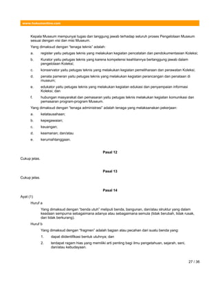 www.hukumonline.com
Kepala Museum mempunyai tugas dan tanggung jawab terhadap seluruh proses Pengelolaan Museum
sesuai dengan visi dan misi Museum.
Yang dimaksud dengan “tenaga teknis” adalah:
a. register yaitu petugas teknis yang melakukan kegiatan pencatatan dan pendokumentasian Koleksi;
b. Kurator yaitu petugas teknis yang karena kompetensi keahliannya bertanggung jawab dalam
pengelolaan Koleksi;
c. konservator yaitu petugas teknis yang melakukan kegiatan pemeliharaan dan perawatan Koleksi;
d. penata pameran yaitu petugas teknis yang melakukan kegiatan perancangan dan penataan di
museum;
e. edukator yaitu petugas teknis yang melakukan kegiatan edukasi dan penyampaian informasi
Koleksi; dan
f. hubungan masyarakat dan pemasaran yaitu petugas teknis melakukan kegiatan komunikasi dan
pemasaran program-program Museum.
Yang dimaksud dengan “tenaga administrasi” adalah tenaga yang melaksanakan pekerjaan:
a. ketatausahaan;
b. kepegawaian;
c. keuangan;
d. keamanan; dan/atau
e. kerumahtanggaan.
Pasal 12
Cukup jelas.
Pasal 13
Cukup jelas.
Pasal 14
Ayat (1)
Huruf a
Yang dimaksud dengan “benda utuh” meliputi benda, bangunan, dan/atau struktur yang dalam
keadaan sempurna sebagaimana adanya atau sebagaimana semula (tidak berubah, tidak rusak,
dan tidak berkurang).
Huruf b
Yang dimaksud dengan “fragmen” adalah bagian atau pecahan dari suatu benda yang:
1. dapat diidentifikasi bentuk utuhnya; dan
2. terdapat ragam hias yang memiliki arti penting bagi ilmu pengetahuan, sejarah, seni,
dan/atau kebudayaan.
27 / 36
 