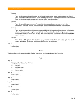 www.hukumonline.com
Huruf c
Yang dimaksud dengan “benda hasil perbanyakan atau replika” adalah duplikat atau reproduksi
yang serupa benar dengan aslinya dibuat untuk tujuan tertentu, seperti pameran atau cenderamata.
Hasil perbanyakan atau replika antara lain reproduksi foto dan lukisan.
Huruf d
Yang dimaksud dengan “spesimen” merupakan abiota atau biota (manusia, hewan, atau
tumbuhan), baik utuh maupun bagiannya yang memiliki arti penting bagi ilmu pengetahuan.
Huruf e
Yang dimaksud dengan “rekonstruksi” adalah upaya mengembalikan koleksi sebatas kondisi yang
diketahui dengan tetap mengutamakan prinsip keaslian bahan dan teknik pengerjaan, termasuk
dalam menggunakan bahan baru sebagai pengganti bahan asli dan dapat dipertanggungjawabkan
secara ilmiah.
Huruf f
Yang dimaksud dengan “restorasi” adalah upaya memperbaiki koleksi yang rusak agar mendekati
seperti bentuk asli yang dapat dipertanggungjawabkan secara ilmiah
Ayat (2)
Cukup jelas.
Pasal 15
Konversi dilakukan apabila ditemukan Koleksi di Museum yang tidak diketahui asal usulnya.
Pasal 16
Ayat (1)
Tim pengadaan Koleksi terdiri atas:
a. Kurator;
b. Register; dan
c. Konservator.
Ayat (2)
Cukup jelas.
Ayat (3)
Cukup jelas.
Ayat (4)
Cukup jelas.
Ayat (5)
Cukup jelas.
Ayat (6)
Cukup jelas.
28 / 36
 