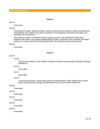 www.hukumonline.com
Pasal 17
Ayat (1)
Cukup jelas.
Ayat (2)
Yang dimaksud dengan “Registrasi Koleksi” adalah pendokumentasian Koleksi ke dalam buku Registrasi
yang dilakukan oleh register, yang meliputi pemberian nomor Registrasi, pembuatan foto Koleksi, dan
pencatatan lalu lintas Koleksi.
Yang dimaksud dengan “Inventarisasi Koleksi” adalah pencatatan dan pengelolaan Koleksi yang
dilakukan oleh kurator, yang meliputi pengklasifikasian Koleksi, pemberian nomor inventaris, pencatatan
pada buku inventaris, pembuatan kartu katalog Koleksi, dan pengisian lembar kerja kuratorial.
Ayat (3)
Cukup jelas.
Pasal 18
Ayat (1)
Huruf a
Yang dimaksud dengan “rusak” adalah mengalami perubahan wujud dan gaya sehingga kehilangan
keasliannya.
Huruf b
Cukup jelas.
Huruf c
Cukup jelas.
Huruf d
Yang dimaksud dengan “material atau bahannya membahayakan” adalah Koleksi yang memiliki
bahan yang berbahaya sehingga membahayakan bagi manusia dan/atau Koleksi lain.
Ayat (2)
Cukup jelas.
Ayat (3)
Cukup jelas.
Ayat (4)
Cukup jelas.
Ayat (5)
Cukup jelas.
Ayat (6)
Cukup jelas.
29 / 36
 