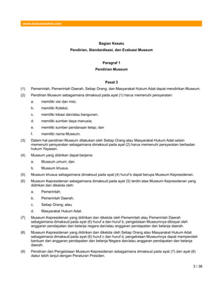 www.hukumonline.com
Bagian Kesatu
Pendirian, Standardisasi, dan Evaluasi Museum
Paragraf 1
Pendirian Museum
Pasal 3
(1) Pemerintah, Pemerintah Daerah, Setiap Orang, dan Masyarakat Hukum Adat dapat mendirikan Museum.
(2) Pendirian Museum sebagaimana dimaksud pada ayat (1) harus memenuhi persyaratan:
a. memiliki visi dan misi;
b. memiliki Koleksi;
c. memiliki lokasi dan/atau bangunan;
d. memiliki sumber daya manusia;
e. memiliki sumber pendanaan tetap; dan
f. memiliki nama Museum.
(3) Dalam hal pendirian Museum dilakukan oleh Setiap Orang atau Masyarakat Hukum Adat selain
memenuhi persyaratan sebagaimana dimaksud pada ayat (2) harus memenuhi persyaratan berbadan
hukum Yayasan.
(4) Museum yang didirikan dapat berjenis:
a. Museum umum; dan
b. Museum khusus.
(5) Museum khusus sebagaimana dimaksud pada ayat (4) huruf b dapat berupa Museum Kepresidenan.
(6) Museum Kepresidenan sebagaimana dimaksud pada ayat (5) terdiri atas Museum Kepresidenan yang
didirikan dan dikelola oleh:
a. Pemerintah;
b. Pemerintah Daerah;
c. Setiap Orang; atau
d. Masyarakat Hukum Adat.
(7) Museum Kepresidenan yang didirikan dan dikelola oleh Pemerintah atau Pemerintah Daerah
sebagaimana dimaksud pada ayat (6) huruf a dan huruf b, pengelolaan Museumnya dibiayai oleh
anggaran pendapatan dan belanja negara dan/atau anggaran pendapatan dan belanja daerah.
(8) Museum Kepresidenan yang didirikan dan dikelola oleh Setiap Orang atau Masyarakat Hukum Adat
sebagaimana dimaksud pada ayat (6) huruf c dan huruf d, pengelolaan Museumnya dapat memperoleh
bantuan dari anggaran pendapatan dan belanja Negara dan/atau anggaran pendapatan dan belanja
daerah.
(9) Pendirian dan Pengelolaan Museum Kepresidenan sebagaimana dimaksud pada ayat (7) dan ayat (8)
diatur lebih lanjut dengan Peraturan Presiden.
3 / 36
 
