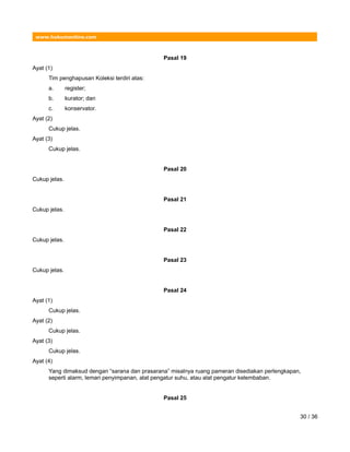 www.hukumonline.com
Pasal 19
Ayat (1)
Tim penghapusan Koleksi terdiri atas:
a. register;
b. kurator; dan
c. konservator.
Ayat (2)
Cukup jelas.
Ayat (3)
Cukup jelas.
Pasal 20
Cukup jelas.
Pasal 21
Cukup jelas.
Pasal 22
Cukup jelas.
Pasal 23
Cukup jelas.
Pasal 24
Ayat (1)
Cukup jelas.
Ayat (2)
Cukup jelas.
Ayat (3)
Cukup jelas.
Ayat (4)
Yang dimaksud dengan “sarana dan prasarana” misalnya ruang pameran disediakan perlengkapan,
seperti alarm, lemari penyimpanan, alat pengatur suhu, atau alat pengatur kelembaban.
Pasal 25
30 / 36
 