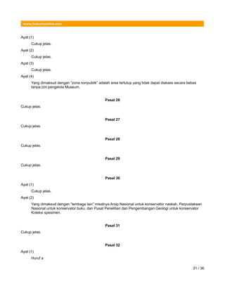 www.hukumonline.com
Ayat (1)
Cukup jelas.
Ayat (2)
Cukup jelas.
Ayat (3)
Cukup jelas.
Ayat (4)
Yang dimaksud dengan “zona nonpublik” adalah area tertutup yang tidak dapat diakses secara bebas
tanpa izin pengelola Museum.
Pasal 26
Cukup jelas.
Pasal 27
Cukup jelas.
Pasal 28
Cukup jelas.
Pasal 29
Cukup jelas.
Pasal 30
Ayat (1)
Cukup jelas.
Ayat (2)
Yang dimaksud dengan “lembaga lain” misalnya Arsip Nasional untuk konservator naskah, Perpustakaan
Nasional untuk konservator buku, dan Pusat Penelitian dan Pengembangan Geologi untuk konservator
Koleksi spesimen.
Pasal 31
Cukup jelas.
Pasal 32
Ayat (1)
Huruf a
31 / 36
 