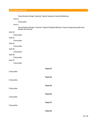 www.hukumonline.com
Yang dimaksud dengan “gedung” meliputi bangunan beserta fasilitasnya.
Huruf b
Cukup jelas.
Huruf c
Yang dimaksud dengan “manusia” meliputi Pengelola Museum maupun pengunjung pada area
terbuka dan tertutup.
Ayat (2)
Cukup jelas.
Ayat (3)
Cukup jelas.
Ayat (4)
Cukup jelas.
Ayat (5)
Cukup jelas.
Ayat (6)
Cukup jelas.
Ayat (7)
Cukup jelas.
Pasal 33
Cukup jelas.
Pasal 34
Cukup jelas.
Pasal 35
Cukup jelas.
Pasal 36
Cukup jelas.
Pasal 37
Cukup jelas.
Pasal 38
32 / 36
 