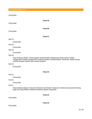 www.hukumonline.com
Cukup jelas.
Pasal 39
Cukup jelas.
Pasal 40
Cukup jelas.
Pasal 41
Ayat (1)
Cukup jelas.
Ayat (2)
Cukup jelas.
Ayat (3)
Cukup jelas.
Ayat (4)
Yang dimaksud dengan ”memfungsikan kembali Koleksi sebagaimana fungsi aslinya” adalah
menggunakan Koleksi sebagaimana fungsinya sebelum menjadi Koleksi. Contohnya, Koleksi berupa
mahkota kerajaan dipakai pada upacara kerajaan.
Ayat (5)
Cukup jelas.
Pasal 42
Huruf a
Cukup jelas.
Huruf b
Cukup jelas.
Huruf c
Yang dimaksud dengan “penyuluhan Museum dan Koleksi” antara lain melakukan penyuluhan tentang
tugas dan fungsi Museum beserta koleksinya kepada masyarakat.
Pasal 43
Cukup jelas.
Pasal 44
Cukup jelas.
33 / 36
 