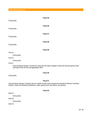 www.hukumonline.com
Pasal 45
Cukup jelas.
Pasal 46
Cukup jelas.
Pasal 47
Cukup jelas.
Pasal 48
Cukup jelas.
Pasal 49
Huruf a
Cukup jelas.
Huruf b
Cukup jelas.
Huruf c
Yang dimaksud dengan “sumber lain yang sah dan tidak mengikat” antara lain berupa sponsor atau
dukungan pihak lain dan penggalangan dana.
Pasal 50
Cukup jelas.
Pasal 51
Yang dimaksud dengan “keadaan darurat” adalah kondisi yang mengancam kelestarian Museum dan/atau
Koleksi, antara lain terjadinya kebakaran, banjir, gempa bumi, kerusuhan, dan perang.
Pasal 52
Ayat (1)
Cukup jelas.
Ayat (2)
Cukup jelas.
Ayat (3)
34 / 36
 