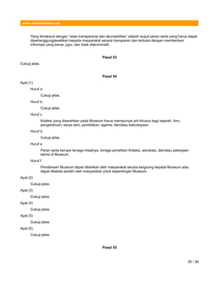 www.hukumonline.com
Yang dimaksud dengan “asas transparansi dan akuntabilitas” adalah wujud peran serta yang harus dapat
dipertanggungjawabkan kepada masyarakat secara transparan dan terbuka dengan memberikan
informasi yang benar, jujur, dan tidak diskriminatif.
Pasal 53
Cukup jelas.
Pasal 54
Ayat (1)
Huruf a
Cukup jelas.
Huruf b
Cukup jelas.
Huruf c
Koleksi yang diserahkan pada Museum harus mempunyai arti khusus bagi sejarah, ilmu
pengetahuan, karya seni, pendidikan, agama, dan/atau kebudayaan.
Huruf d
Cukup jelas.
Huruf e
Peran serta berupa tenaga misalnya, tenaga penelitian Koleksi, advokasi, dan/atau pekerjaan
teknis di Museum.
Huruf f
Pendanaan Museum dapat diberikan oleh masyarakat secara langsung kepada Museum atau
dapat dikelola sendiri oleh masyarakat untuk kepentingan Museum.
Ayat (2)
Cukup jelas.
Ayat (3)
Cukup jelas.
Ayat (4)
Cukup jelas.
Ayat (5)
Cukup jelas.
Ayat (6)
Cukup jelas.
Pasal 55
35 / 36
 