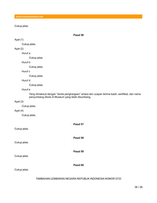 www.hukumonline.com
Cukup jelas.
Pasal 56
Ayat (1)
Cukup jelas.
Ayat (2)
Huruf a
Cukup jelas.
Huruf b
Cukup jelas.
Huruf c
Cukup jelas.
Huruf d
Cukup jelas.
Huruf e
Yang dimaksud dengan “tanda penghargaan” antara lain ucapan terima kasih, sertifikat, dan nama
penyumbang ditulis di Museum yang telah disumbang.
Ayat (3)
Cukup jelas.
Ayat (4)
Cukup jelas.
Pasal 57
Cukup jelas.
Pasal 58
Cukup jelas.
Pasal 59
Cukup jelas.
Pasal 60
Cukup jelas.
TAMBAHAN LEMBARAN NEGARA REPUBLIK INDONESIA NOMOR 5733
36 / 36
 