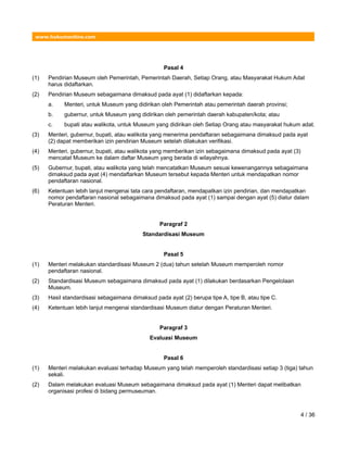 www.hukumonline.com
Pasal 4
(1) Pendirian Museum oleh Pemerintah, Pemerintah Daerah, Setiap Orang, atau Masyarakat Hukum Adat
harus didaftarkan.
(2) Pendirian Museum sebagaimana dimaksud pada ayat (1) didaftarkan kepada:
a. Menteri, untuk Museum yang didirikan oleh Pemerintah atau pemerintah daerah provinsi;
b. gubernur, untuk Museum yang didirikan oleh pemerintah daerah kabupaten/kota; atau
c. bupati atau walikota, untuk Museum yang didirikan oleh Setiap Orang atau masyarakat hukum adat.
(3) Menteri, gubernur, bupati, atau walikota yang menerima pendaftaran sebagaimana dimaksud pada ayat
(2) dapat memberikan izin pendirian Museum setelah dilakukan verifikasi.
(4) Menteri, gubernur, bupati, atau walikota yang memberikan izin sebagaimana dimaksud pada ayat (3)
mencatat Museum ke dalam daftar Museum yang berada di wilayahnya.
(5) Gubernur, bupati, atau walikota yang telah mencatatkan Museum sesuai kewenangannya sebagaimana
dimaksud pada ayat (4) mendaftarkan Museum tersebut kepada Menteri untuk mendapatkan nomor
pendaftaran nasional.
(6) Ketentuan lebih lanjut mengenai tata cara pendaftaran, mendapatkan izin pendirian, dan mendapatkan
nomor pendaftaran nasional sebagaimana dimaksud pada ayat (1) sampai dengan ayat (5) diatur dalam
Peraturan Menteri.
Paragraf 2
Standardisasi Museum
Pasal 5
(1) Menteri melakukan standardisasi Museum 2 (dua) tahun setelah Museum memperoleh nomor
pendaftaran nasional.
(2) Standardisasi Museum sebagaimana dimaksud pada ayat (1) dilakukan berdasarkan Pengelolaan
Museum.
(3) Hasil standardisasi sebagaimana dimaksud pada ayat (2) berupa tipe A, tipe B, atau tipe C.
(4) Ketentuan lebih lanjut mengenai standardisasi Museum diatur dengan Peraturan Menteri.
Paragraf 3
Evaluasi Museum
Pasal 6
(1) Menteri melakukan evaluasi terhadap Museum yang telah memperoleh standardisasi setiap 3 (tiga) tahun
sekali.
(2) Dalam melakukan evaluasi Museum sebagaimana dimaksud pada ayat (1) Menteri dapat melibatkan
organisasi profesi di bidang permuseuman.
4 / 36
 