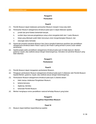 www.hukumonline.com
Paragraf 2
Pemecahan
Pasal 8
(1) Pemilik Museum dapat melakukan pemecahan Museum menjadi 2 (dua) atau lebih.
(2) Pemecahan Museum sebagaimana dimaksud pada ayat (1) dapat dilakukan apabila:
a. jumlah dan jenis Koleksi bertambah banyak;
b. sumber daya manusia pengelolanya cukup untuk mengelola lebih dari 1 (satu) Museum;
c. lokasi yang ditempati sudah tidak mencukupi untuk mengembangkan Museum; dan
d. dukungan dana memadai.
(3) Syarat dan prosedur pendirian Museum baru harus mengikuti ketentuan pendirian dan pendaftaran
sebagaimana dimaksud dalam Pasal 3 ayat (2) dan Pasal 4 paling lambat 6 (enam) bulan setelah
pemecahan.
(4) Apabila jangka waktu pendaftaran sebagaimana dimaksud pada ayat (3) tidak dipenuhi, Menteri,
gubernur, bupati, atau walikota sesuai dengan kewenangannya, mencabut izin pendirian Museum yang
telah diberikan.
Paragraf 3
Pembubaran
Pasal 9
(1) Pemilik Museum dapat mengajukan pembubaran Museum.
(2) Pengajuan pembubaran Museum sebagaimana dimaksud pada ayat (1) dilakukan oleh Pemilik Museum
kepada Menteri, gubernur, bupati, atau walikota sesuai dengan kewenangannya.
(3) Pembubaran Museum sebagaimana dimaksud pada ayat (1) disertai alasan:
a. tidak mampu melakukan Pengelolaan Museum;
b. terkena bencana;
c. digabung; dan/atau
d. kehendak Pemilik Museum.
(4) Menteri menghapus nomor pendaftaran nasional terhadap Museum yang bubar.
Paragraf 4
Pengalihan Kepemilikan Museum
Pasal 10
(1) Museum dapat dialihkan kepemilikannya apabila:
6 / 36
 