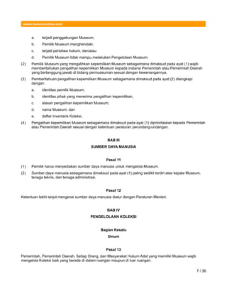 www.hukumonline.com
a. terjadi penggabungan Museum;
b. Pemilik Museum menghendaki;
c. terjadi peristiwa hukum; dan/atau
d. Pemilik Museum tidak mampu melakukan Pengelolaan Museum.
(2) Pemilik Museum yang mengalihkan kepemilikan Museum sebagaimana dimaksud pada ayat (1) wajib
memberitahukan pengalihan kepemilikan Museum kepada instansi Pemerintah atau Pemerintah Daerah
yang bertanggung jawab di bidang permuseuman sesuai dengan kewenangannya.
(3) Pemberitahuan pengalihan kepemilikan Museum sebagaimana dimaksud pada ayat (2) dilengkapi
dengan:
a. identitas pemilik Museum;
b. identitas pihak yang menerima pengalihan kepemilikan;
c. alasan pengalihan kepemilikan Museum;
d. nama Museum; dan
e. daftar inventaris Koleksi.
(4) Pengalihan kepemilikan Museum sebagaimana dimaksud pada ayat (1) diprioritaskan kepada Pemerintah
atau Pemerintah Daerah sesuai dengan ketentuan peraturan perundang-undangan.
BAB III
SUMBER DAYA MANUSIA
Pasal 11
(1) Pemilik harus menyediakan sumber daya manusia untuk mengelola Museum.
(2) Sumber daya manusia sebagaimana dimaksud pada ayat (1) paling sedikit terdiri atas kepala Museum,
tenaga teknis, dan tenaga administrasi.
Pasal 12
Ketentuan lebih lanjut mengenai sumber daya manusia diatur dengan Peraturan Menteri.
BAB IV
PENGELOLAAN KOLEKSI
Bagian Kesatu
Umum
Pasal 13
Pemerintah, Pemerintah Daerah, Setiap Orang, dan Masyarakat Hukum Adat yang memiliki Museum wajib
mengelola Koleksi baik yang berada di dalam ruangan maupun di luar ruangan.
7 / 36
 