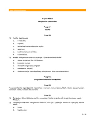 www.hukumonline.com
Bagian Kedua
Pengelolaan Administrasi
Paragraf 1
Koleksi
Pasal 14
(1) Koleksi dapat berupa:
a. benda utuh;
b. fragmen;
c. benda hasil perbanyakan atau replika;
d. spesimen;
e. hasil rekonstruksi; dan/atau
f. hasil restorasi.
(2) Koleksi sebagaimana dimaksud pada ayat (1) harus memenuhi syarat:
a. sesuai dengan visi dan misi Museum;
b. jelas asal usulnya;
c. diperoleh dengan cara yang sah;
d. keterawatan; dan/atau
e. tidak mempunyai efek negatif bagi kelangsungan hidup manusia dan alam.
Paragraf 2
Pengadaan dan Pencatatan Koleksi
Pasal 15
Pengadaan Koleksi dapat diperoleh melalui hasil penemuan, hasil pencarian, hibah, imbalan jasa, pertukaran,
pembelian, hadiah, warisan, atau konversi.
Pasal 16
(1) Pengadaan Koleksi dilakukan oleh tim pengadaan Koleksi yang dibentuk dengan keputusan kepala
Museum.
(2) Tim pengadaan Koleksi sebagaimana dimaksud pada ayat (1) bertugas melakukan kajian yang meliputi
aspek:
a. ilmiah;
b. legalitas; dan
8 / 36
 
