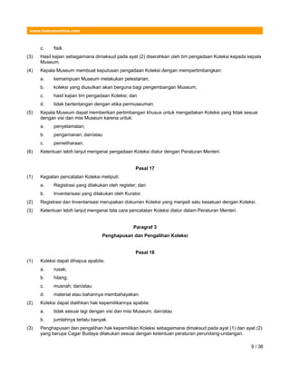 www.hukumonline.com
c. fisik.
(3) Hasil kajian sebagaimana dimaksud pada ayat (2) diserahkan oleh tim pengadaan Koleksi kepada kepala
Museum.
(4) Kepala Museum membuat keputusan pengadaan Koleksi dengan mempertimbangkan:
a. kemampuan Museum melakukan pelestarian;
b. koleksi yang diusulkan akan berguna bagi pengembangan Museum;
c. hasil kajian tim pengadaan Koleksi; dan
d. tidak bertentangan dengan etika permuseuman.
(5) Kepala Museum dapat memberikan pertimbangan khusus untuk mengadakan Koleksi yang tidak sesuai
dengan visi dan misi Museum karena untuk:
a. penyelamatan;
b. pengamanan; dan/atau
c. pemeliharaan.
(6) Ketentuan lebih lanjut mengenai pengadaan Koleksi diatur dengan Peraturan Menteri.
Pasal 17
(1) Kegiatan pencatatan Koleksi meliputi:
a. Registrasi yang dilakukan oleh register; dan
b. Inventarisasi yang dilakukan oleh Kurator.
(2) Registrasi dan Inventarisasi merupakan dokumen Koleksi yang menjadi satu kesatuan dengan Koleksi.
(3) Ketentuan lebih lanjut mengenai tata cara pencatatan Koleksi diatur dalam Peraturan Menteri.
Paragraf 3
Penghapusan dan Pengalihan Koleksi
Pasal 18
(1) Koleksi dapat dihapus apabila:
a. rusak;
b. hilang;
c. musnah; dan/atau
d. material atau bahannya membahayakan.
(2) Koleksi dapat dialihkan hak kepemilikannya apabila:
a. tidak sesuai lagi dengan visi dan misi Museum; dan/atau
b. jumlahnya terlalu banyak.
(3) Penghapusan dan pengalihan hak kepemilikan Koleksi sebagaimana dimaksud pada ayat (1) dan ayat (2)
yang berupa Cagar Budaya dilakukan sesuai dengan ketentuan peraturan perundang-undangan.
9 / 36
 