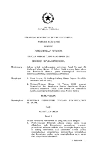 PERATURAN PEMERINTAH REPUBLIK INDONESIA
NOMOR 6 TAHUN 2013
TENTANG
PEMBERDAYAAN PETERNAK
DENGAN RAHMAT TUHAN YANG MAHA ESA
PRESIDEN REPUBLIK INDONESIA,
Menimbang : bahwa untuk melaksanakan ketentuan Pasal 76 ayat (5)
Undang-Undang Nomor 18 Tahun 2009 tentang Peternakan
dan Kesehatan Hewan, perlu menetapkan Peraturan
Pemerintah tentang Pemberdayaan Peternak;
Mengingat : 1. Pasal 5 ayat (2) Undang-Undang Dasar Negara Republik
Indonesia Tahun 1945;
2. Undang-Undang Nomor 18 Tahun 2009 tentang
Peternakan dan Kesehatan Hewan (Lembaran Negara
Republik Indonesia Tahun 2009 Nomor 84, Tambahan
Lembaran Negara Republik Indonesia Nomor 5015);
MEMUTUSKAN:
Menetapkan : PERATURAN PEMERINTAH TENTANG PEMBERDAYAAN
PETERNAK.
BAB I
KETENTUAN UMUM
Pasal 1
Dalam Peraturan Pemerintah ini yang dimaksud dengan:
1. Pemberdayaan Peternak adalah segala upaya yang
dilakukan oleh Pemerintah, pemerintah provinsi,
pemerintah kabupaten/kota, dan pemangku kepentingan
di bidang Peternakan dan Kesehatan Hewan untuk
meningkatkan kemandirian, memberikan kemudahan
dan kemajuan usaha, serta meningkatkan daya saing
dan kesejahteraan Peternak.
2. Peternak . . .
 