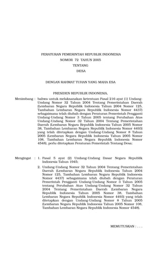 PERATURAN PEMERINTAH REPUBLIK INDONESIA
NOMOR 72 TAHUN 2005
TENTANG
DESA
DENGAN RAHMAT TUHAN YANG MAHA ESA
PRESIDEN REPUBLIK INDONESIA,
Menimbang : bahwa untuk melaksanakan ketentuan Pasal 216 ayat (1) Undang-
Undang Nomor 32 Tahun 2004 Tentang Pemerintahan Daerah
(Lembaran Negara Republik Indonesia Tahun 2004 Nomor 125,
Tambahan Lembaran Negara Republik Indonesia Nomor 4437)
sebagaimana telah diubah dengan Peraturan Pemerintah Pengganti
Undang-Undang Nomor 3 Tahun 2005 tentang Perubahan Atas
Undang-Undang Nomor 32 Tahun 2004 Tentang Pemerintahan
Daerah (Lembaran Negara Republik Indonesia Tahun 2005 Nomor
38, Tambahan Lembaran Negara Republik Indonesia Nomor 4493)
yang telah ditetapkan dengan Undang-Undang Nomor 8 Tahun
2005 (Lembaran Negara Republik Indonesia Tahun 2005 Nomor
108, Tambahan Lembaran Negara Republik Indonesia Nomor
4548), perlu ditetapkan Peraturan Pemerintah Tentang Desa;
Mengingat : 1. Pasal 5 ayat (2) Undang-Undang Dasar Negara Republik
Indonesia Tahun 1945;
2. Undang-Undang Nomor 32 Tahun 2004 Tentang Pemerintahan
Daerah (Lembaran Negara Republik Indonesia Tahun 2004
Nomor 125, Tambahan Lembaran Negara Republik Indonesia
Nomor 4437) sebagaimana telah diubah dengan Peraturan
Pemerintah Pengganti Undang-Undang Nomor 3 Tahun 2005
tentang Perubahan Atas Undang-Undang Nomor 32 Tahun
2004 Tentang Pemerintahan Daerah (Lembaran Negara
Republik Indonesia Tahun 2005 Nomor 38, Tambahan
Lembaran Negara Republik Indonesia Nomor 4493) yang telah
ditetapkan dengan Undang-Undang Nomor 8 Tahun 2005
(Lembaran Negara Republik Indonesia Tahun 2005 Nomor 108,
Tambahan Lembaran Negara Republik Indonesia Nomor 4548).
MEMUTUSKAN : . . .
 