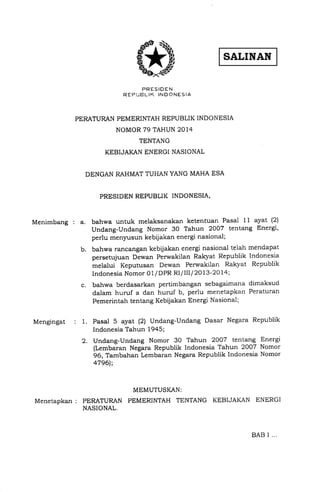 Menimbang : a.
Mengingat
PRESIDEN
R EF] UEL IK IN D ONESIA
PERATURAN PEMERINTAH REPUBLIK INDONESIA
NOMOR 79 TAHUN 2014
TENTANG
KEBIJAKAN ENERGI NASIONAL
DENGAN RAHMAT TUHAN YANG MAHA ESA
PRESIDEN REPUBLIK INDONESIA,
. t.
c
b.
bahwa untuk melaksanakan ketentuan Pasal 1 1 ayat (2)
Undang-Undang Nomor 30 Tahun 2007 tentang Energi,
perlu menyusun kebijakan energi nasional;
bahwa rancangan kebijakan energi nasional telah mendapat
persetujuan Dewan Perwakilan Rakyat Republik Indonesia
melalui Keputusan Dewan Perwakilan Rakyat Republik
Indonesia Nomor 01/DPR Rl llll I 2Ol3-2Ola;
bahwa berdasarkan pertimbangan sebagaimana dimaksud
dalam huruf a dan huruf b, perlu menetapkan Peraturan
Pemerintah tentang Kebijakan Energi Nasional;
Pasal 5 ayat (2) Undang-Undang Dasar Negara Republik
Indonesia Tahun 1945;
Undang-Undang Nomor 30 Tahun 2007 tentang Energi
(Lembaran Negara Republik Indonesia Tahun 2007 Nomor
96, Tambahan Lembaran Negara Republik Indonesia Nomor
a796]';
MEMUTUSI(AN:
MenetapKan : PERATURAN PEMERINTAH TENTANG KEBIJAKAN ENERGI
NASIONAL.
BAB i .,.
 